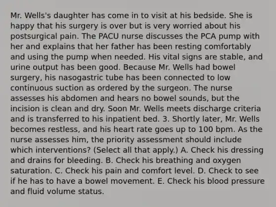 Mr. Wells's daughter has come in to visit at his bedside. She is happy that his surgery is over but is very worried about his postsurgical pain. The PACU nurse discusses the PCA pump with her and explains that her father has been resting comfortably and using the pump when needed. His vital signs are stable, and urine output has been good. Because Mr. Wells had bowel surgery, his nasogastric tube has been connected to low continuous suction as ordered by the surgeon. The nurse assesses his abdomen and hears no bowel sounds, but the incision is clean and dry. Soon Mr. Wells meets discharge criteria and is transferred to his inpatient bed. 3. Shortly later, Mr. Wells becomes restless, and his heart rate goes up to 100 bpm. As the nurse assesses him, the priority assessment should include which interventions? (Select all that apply.) A. Check his dressing and drains for bleeding. B. Check his breathing and oxygen saturation. C. Check his pain and comfort level. D. Check to see if he has to have a bowel movement. E. Check his blood pressure and fluid volume status.