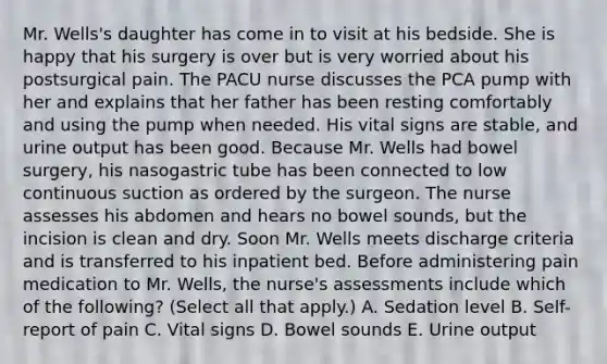 Mr. Wells's daughter has come in to visit at his bedside. She is happy that his surgery is over but is very worried about his postsurgical pain. The PACU nurse discusses the PCA pump with her and explains that her father has been resting comfortably and using the pump when needed. His vital signs are stable, and urine output has been good. Because Mr. Wells had bowel surgery, his nasogastric tube has been connected to low continuous suction as ordered by the surgeon. The nurse assesses his abdomen and hears no bowel sounds, but the incision is clean and dry. Soon Mr. Wells meets discharge criteria and is transferred to his inpatient bed. Before administering pain medication to Mr. Wells, the nurse's assessments include which of the following? (Select all that apply.) A. Sedation level B. Self-report of pain C. Vital signs D. Bowel sounds E. Urine output