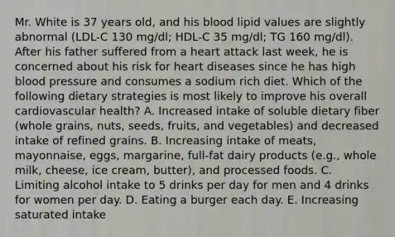 Mr. White is 37 years old, and his blood lipid values are slightly abnormal (LDL-C 130 mg/dl; HDL-C 35 mg/dl; TG 160 mg/dl). After his father suffered from a heart attack last week, he is concerned about his risk for heart diseases since he has high blood pressure and consumes a sodium rich diet. Which of the following dietary strategies is most likely to improve his overall cardiovascular health? A. Increased intake of soluble dietary fiber (whole grains, nuts, seeds, fruits, and vegetables) and decreased intake of refined grains. B. Increasing intake of meats, mayonnaise, eggs, margarine, full-fat dairy products (e.g., whole milk, cheese, ice cream, butter), and processed foods. C. Limiting alcohol intake to 5 drinks per day for men and 4 drinks for women per day. D. Eating a burger each day. E. Increasing saturated intake