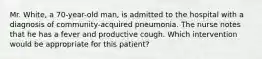 Mr. White, a 70-year-old man, is admitted to the hospital with a diagnosis of community-acquired pneumonia. The nurse notes that he has a fever and productive cough. Which intervention would be appropriate for this patient?