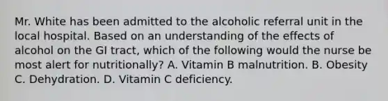 Mr. White has been admitted to the alcoholic referral unit in the local hospital. Based on an understanding of the effects of alcohol on the GI tract, which of the following would the nurse be most alert for nutritionally? A. Vitamin B malnutrition. B. Obesity C. Dehydration. D. Vitamin C deficiency.