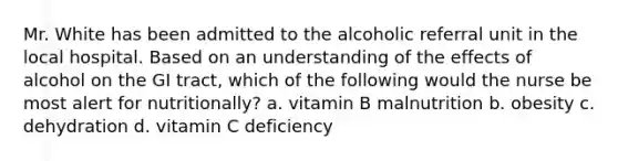 Mr. White has been admitted to the alcoholic referral unit in the local hospital. Based on an understanding of the effects of alcohol on the GI tract, which of the following would the nurse be most alert for nutritionally? a. vitamin B malnutrition b. obesity c. dehydration d. vitamin C deficiency