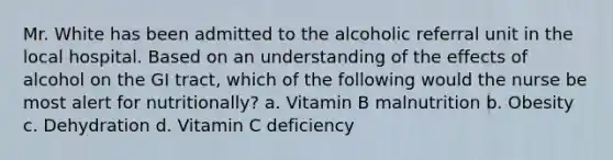 Mr. White has been admitted to the alcoholic referral unit in the local hospital. Based on an understanding of the effects of alcohol on the GI tract, which of the following would the nurse be most alert for nutritionally? a. Vitamin B malnutrition b. Obesity c. Dehydration d. Vitamin C deficiency