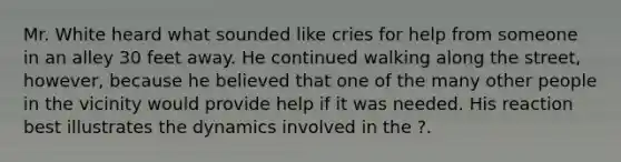 Mr. White heard what sounded like cries for help from someone in an alley 30 feet away. He continued walking along the street, however, because he believed that one of the many other people in the vicinity would provide help if it was needed. His reaction best illustrates the dynamics involved in the ?.