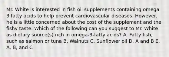 Mr. White is interested in fish oil supplements containing omega 3 fatty acids to help prevent cardiovascular diseases. However, he is a little concerned about the cost of the supplement and the fishy taste. Which of the following can you suggest to Mr. White as dietary source(s) rich in omega-3-fatty acids? A. Fatty fish, such as salmon or tuna B. Walnuts C. Sunflower oil D. A and B E. A, B, and C