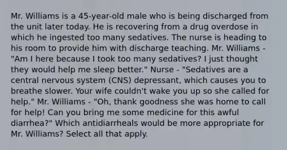 Mr. Williams is a 45-year-old male who is being discharged from the unit later today. He is recovering from a drug overdose in which he ingested too many sedatives. The nurse is heading to his room to provide him with discharge teaching. Mr. Williams - "Am I here because I took too many sedatives? I just thought they would help me sleep better." Nurse - "Sedatives are a central nervous system (CNS) depressant, which causes you to breathe slower. Your wife couldn't wake you up so she called for help." Mr. Williams - "Oh, thank goodness she was home to call for help! Can you bring me some medicine for this awful diarrhea?" Which antidiarrheals would be more appropriate for Mr. Williams? Select all that apply.