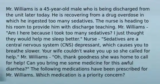 Mr. Williams is a 45-year-old male who is being discharged from the unit later today. He is recovering from a drug overdose in which he ingested too many sedatives. The nurse is heading to his room to provide him with discharge teaching. Mr. Williams - "Am I here because I took too many sedatives? I just thought they would help me sleep better." Nurse - "Sedatives are a central nervous system (CNS) depressant, which causes you to breathe slower. Your wife couldn't wake you up so she called for help." Mr. Williams - "Oh, thank goodness she was home to call for help! Can you bring me some medicine for this awful diarrhea?" The following medications have been prescribed for Mr. Williams. Which medication is a priority concern?