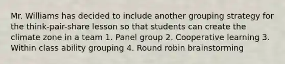 Mr. Williams has decided to include another grouping strategy for the think-pair-share lesson so that students can create the climate zone in a team 1. Panel group 2. Cooperative learning 3. Within class ability grouping 4. Round robin brainstorming