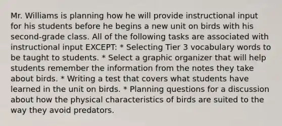 Mr. Williams is planning how he will provide instructional input for his students before he begins a new unit on birds with his second-grade class. All of the following tasks are associated with instructional input EXCEPT: * Selecting Tier 3 vocabulary words to be taught to students. * Select a graphic organizer that will help students remember the information from the notes they take about birds. * Writing a test that covers what students have learned in the unit on birds. * Planning questions for a discussion about how the physical characteristics of birds are suited to the way they avoid predators.