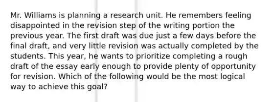 Mr. Williams is planning a research unit. He remembers feeling disappointed in the revision step of the writing portion the previous year. The first draft was due just a few days before the final draft, and very little revision was actually completed by the students. This year, he wants to prioritize completing a rough draft of the essay early enough to provide plenty of opportunity for revision. Which of the following would be the most logical way to achieve this goal?