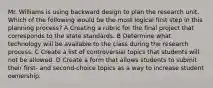 Mr. Williams is using backward design to plan the research unit. Which of the following would be the most logical first step in this planning process? A Creating a rubric for the final project that corresponds to the state standards. B Determine what technology will be available to the class during the research process. C Create a list of controversial topics that students will not be allowed. D Create a form that allows students to submit their first- and second-choice topics as a way to increase student ownership.