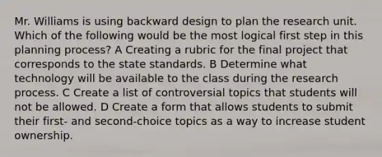 Mr. Williams is using backward design to plan the research unit. Which of the following would be the most logical first step in this planning process? A Creating a rubric for the final project that corresponds to the state standards. B Determine what technology will be available to the class during the research process. C Create a list of controversial topics that students will not be allowed. D Create a form that allows students to submit their first- and second-choice topics as a way to increase student ownership.