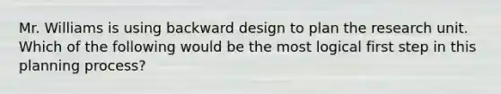 Mr. Williams is using backward design to plan the research unit. Which of the following would be the most logical first step in this planning process?