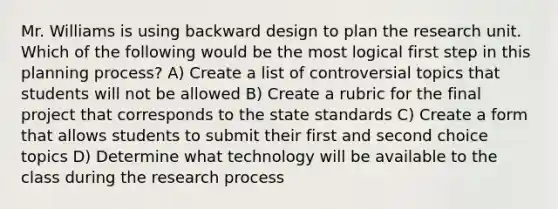 Mr. Williams is using backward design to plan the research unit. Which of the following would be the most logical first step in this planning process? A) Create a list of controversial topics that students will not be allowed B) Create a rubric for the final project that corresponds to the state standards C) Create a form that allows students to submit their first and second choice topics D) Determine what technology will be available to the class during the research process