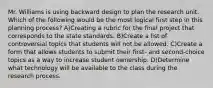 Mr. Williams is using backward design to plan the research unit. Which of the following would be the most logical first step in this planning process? A)Creating a rubric for the final project that corresponds to the state standards. B)Create a list of controversial topics that students will not be allowed. C)Create a form that allows students to submit their first- and second-choice topics as a way to increase student ownership. D)Determine what technology will be available to the class during the research process.