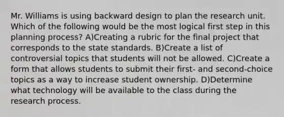 Mr. Williams is using backward design to plan the research unit. Which of the following would be the most logical first step in this planning process? A)Creating a rubric for the final project that corresponds to the state standards. B)Create a list of controversial topics that students will not be allowed. C)Create a form that allows students to submit their first- and second-choice topics as a way to increase student ownership. D)Determine what technology will be available to the class during the research process.