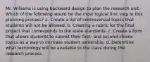 Mr. Williams is using backward design to plan the research unit. Which of the following would be the most logical first step in this planning process? a. Create a list of controversial topics that students will not be allowed. b. Creating a rubric for the final project that corresponds to the state standards. c. Create a form that allows students to submit their first- and second-choice topics as a way to increase student ownership. d. Determine what technology will be available to the class during the research process.