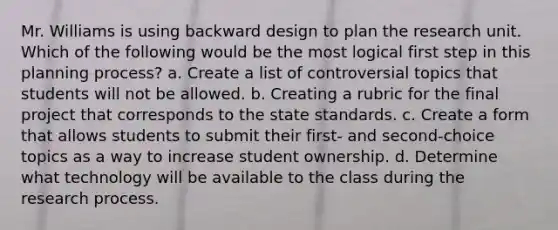 Mr. Williams is using backward design to plan the research unit. Which of the following would be the most logical first step in this planning process? a. Create a list of controversial topics that students will not be allowed. b. Creating a rubric for the final project that corresponds to the state standards. c. Create a form that allows students to submit their first- and second-choice topics as a way to increase student ownership. d. Determine what technology will be available to the class during the research process.