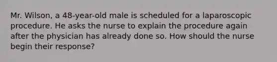 Mr. Wilson, a 48-year-old male is scheduled for a laparoscopic procedure. He asks the nurse to explain the procedure again after the physician has already done so. How should the nurse begin their response?