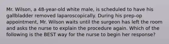 Mr. Wilson, a 48-year-old white male, is scheduled to have his gallbladder removed laparoscopically. During his prep-op appointment, Mr. Wilson waits until the surgeon has left the room and asks the nurse to explain the procedure again. Which of the following is the BEST way for the nurse to begin her response?