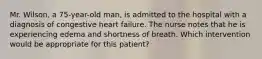 Mr. Wilson, a 75-year-old man, is admitted to the hospital with a diagnosis of congestive heart failure. The nurse notes that he is experiencing edema and shortness of breath. Which intervention would be appropriate for this patient?