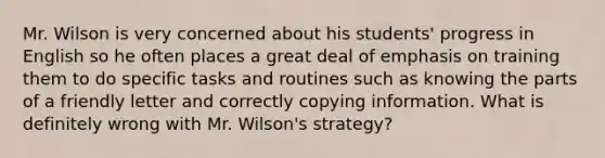 Mr. Wilson is very concerned about his students' progress in English so he often places a great deal of emphasis on training them to do specific tasks and routines such as knowing the parts of a friendly letter and correctly copying information. What is definitely wrong with Mr. Wilson's strategy?