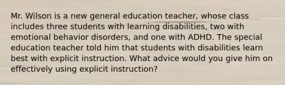 Mr. Wilson is a new general education teacher, whose class includes three students with learning disabilities, two with emotional behavior disorders, and one with ADHD. The special education teacher told him that students with disabilities learn best with explicit instruction. What advice would you give him on effectively using explicit instruction?