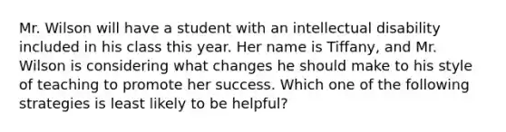 Mr. Wilson will have a student with an intellectual disability included in his class this year. Her name is Tiffany, and Mr. Wilson is considering what changes he should make to his style of teaching to promote her success. Which one of the following strategies is least likely to be helpful?