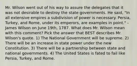 Mr. Wilson went out of his way to assure the delegates that it was not desirable to destroy the state governments. He said, "In all extensive empires a subdivision of power is necessary. Persia, Turkey, and Rome, under its emperors, are examples in point." - James Wilson on June 19th, 1787. What does Mr. Wilson mean with this comment? Pick the answer that BEST describes Mr. Wilson's quote. 1) The National Government will be supreme. 2) There will be an increase in state power under the new Constitution. 3) There will be a partnership between state and national governments. 4) The United States is fated to fail like Persia, Turkey, and Rome.