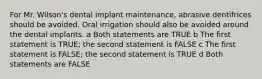 For Mr. Wilson's dental implant maintenance, abrasive dentifrices should be avoided. Oral irrigation should also be avoided around the dental implants. a Both statements are TRUE b The first statement is TRUE; the second statement is FALSE c The first statement is FALSE; the second statement is TRUE d Both statements are FALSE