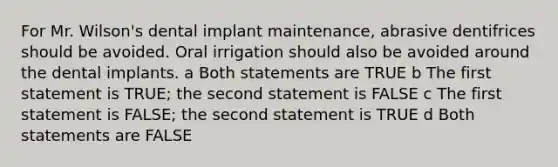 For Mr. Wilson's dental implant maintenance, abrasive dentifrices should be avoided. Oral irrigation should also be avoided around the dental implants. a Both statements are TRUE b The first statement is TRUE; the second statement is FALSE c The first statement is FALSE; the second statement is TRUE d Both statements are FALSE