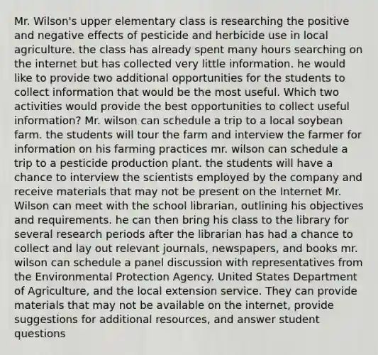 Mr. Wilson's upper elementary class is researching the positive and negative effects of pesticide and herbicide use in local agriculture. the class has already spent many hours searching on the internet but has collected very little information. he would like to provide two additional opportunities for the students to collect information that would be the most useful. Which two activities would provide the best opportunities to collect useful information? Mr. wilson can schedule a trip to a local soybean farm. the students will tour the farm and interview the farmer for information on his farming practices mr. wilson can schedule a trip to a pesticide production plant. the students will have a chance to interview the scientists employed by the company and receive materials that may not be present on the Internet Mr. Wilson can meet with the school librarian, outlining his objectives and requirements. he can then bring his class to the library for several research periods after the librarian has had a chance to collect and lay out relevant journals, newspapers, and books mr. wilson can schedule a panel discussion with representatives from the Environmental Protection Agency. United States Department of Agriculture, and the local extension service. They can provide materials that may not be available on the internet, provide suggestions for additional resources, and answer student questions