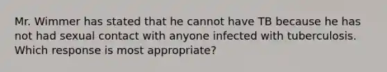 Mr. Wimmer has stated that he cannot have TB because he has not had sexual contact with anyone infected with tuberculosis. Which response is most appropriate?