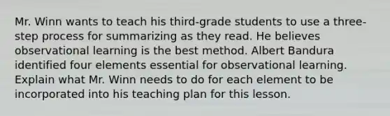 Mr. Winn wants to teach his third-grade students to use a three-step process for summarizing as they read. He believes observational learning is the best method. Albert Bandura identified four elements essential for observational learning. Explain what Mr. Winn needs to do for each element to be incorporated into his teaching plan for this lesson.