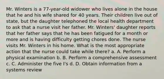 Mr. Winters is a 77-year-old widower who lives alone in the house that he and his wife shared for 40 years. Their children live out of state, but the daughter telephoned the local health department to ask that a nurse visit her father. Mr. Winters' daughter reports that her father says that he has been fatigued for a month or more and is having difficulty getting chores done. The nurse visits Mr. Winters in his home. What is the most appropriate action that the nurse could take while there? a. A. Perform a physical examination b. B. Perform a comprehensive assessment c. C. Administer the five I's d. D. Obtain information from a systems review