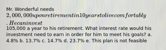 Mr. Wonderful needs 2,000,000 upon retirement in 10 years to live comfortably. He can invest105,000 a year to his retirement. What interest rate would his investment need to earn in order for him to meet his goals? a. 4.8% b. 13.7% c. 14.7% d. 23.7% e. This plan is not feasible