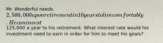 Mr. Wonderful needs 2,500,000 upon retirement in 10 years to live comfortably. He can invest125,000 a year to his retirement. What interest rate would his investment need to earn in order for him to meet his goals?