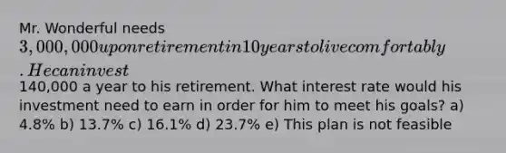 Mr. Wonderful needs 3,000,000 upon retirement in 10 years to live comfortably. He can invest140,000 a year to his retirement. What interest rate would his investment need to earn in order for him to meet his goals? a) 4.8% b) 13.7% c) 16.1% d) 23.7% e) This plan is not feasible