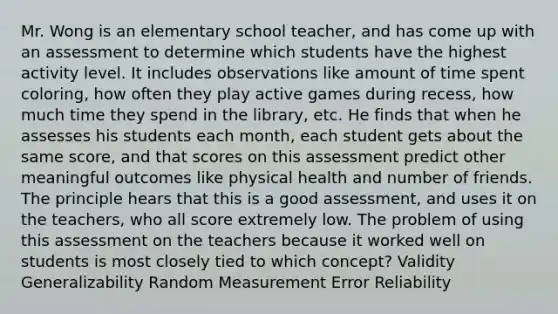 Mr. Wong is an elementary school teacher, and has come up with an assessment to determine which students have the highest activity level. It includes observations like amount of time spent coloring, how often they play active games during recess, how much time they spend in the library, etc. He finds that when he assesses his students each month, each student gets about the same score, and that scores on this assessment predict other meaningful outcomes like physical health and number of friends. The principle hears that this is a good assessment, and uses it on the teachers, who all score extremely low. The problem of using this assessment on the teachers because it worked well on students is most closely tied to which concept? Validity Generalizability Random Measurement Error Reliability