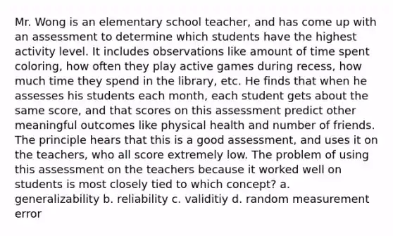 Mr. Wong is an elementary school teacher, and has come up with an assessment to determine which students have the highest activity level. It includes observations like amount of time spent coloring, how often they play active games during recess, how much time they spend in the library, etc. He finds that when he assesses his students each month, each student gets about the same score, and that scores on this assessment predict other meaningful outcomes like physical health and number of friends. The principle hears that this is a good assessment, and uses it on the teachers, who all score extremely low. The problem of using this assessment on the teachers because it worked well on students is most closely tied to which concept? a. generalizability b. reliability c. validitiy d. random measurement error