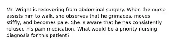 Mr. Wright is recovering from abdominal surgery. When the nurse assists him to walk, she observes that he grimaces, moves stiffly, and becomes pale. She is aware that he has consistently refused his pain medication. What would be a priority nursing diagnosis for this patient?