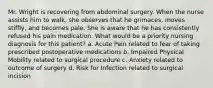 Mr. Wright is recovering from abdominal surgery. When the nurse assists him to walk, she observes that he grimaces, moves stiffly, and becomes pale. She is aware that he has consistently refused his pain medication. What would be a priority nursing diagnosis for this patient? a. Acute Pain related to fear of taking prescribed postoperative medications b. Impaired Physical Mobility related to surgical procedure c. Anxiety related to outcome of surgery d. Risk for Infection related to surgical incision