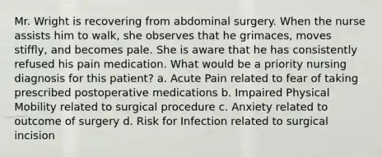 Mr. Wright is recovering from abdominal surgery. When the nurse assists him to walk, she observes that he grimaces, moves stiffly, and becomes pale. She is aware that he has consistently refused his pain medication. What would be a priority nursing diagnosis for this patient? a. Acute Pain related to fear of taking prescribed postoperative medications b. Impaired Physical Mobility related to surgical procedure c. Anxiety related to outcome of surgery d. Risk for Infection related to surgical incision