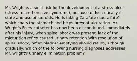 Mr. Wright is also at risk for the development of a stress ulcer (stress-related erosive syndrome), because of his critically-ill state and use of steroids. He is taking Carafate (sucralfate), which coats the stomach and helps prevent ulceration. Mr. Wright's Foley catheter has now been discontinued. Immediately after his injury, when spinal shock was present, lack of the micturition reflex caused urinary retention.With resolution of spinal shock, reflex bladder emptying should return, although gradually. Which of the following nursing diagnoses addresses Mr. Wright's urinary elimination problem?