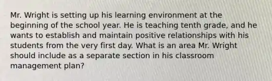 Mr. Wright is setting up his learning environment at the beginning of the school year. He is teaching tenth grade, and he wants to establish and maintain positive relationships with his students from the very first day. What is an area Mr. Wright should include as a separate section in his classroom management plan?