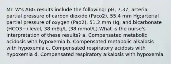 Mr. W's ABG results include the following: pH, 7.37; arterial partial pressure of carbon dioxide (Paco2), 55.4 mm Hg;arterial partial pressure of oxygen (Pao2), 51.2 mm Hg; and bicarbonate (HCO3−) level, 38 mEq/L (38 mmol/L).What is the nurse's interpretation of these results? a. Compensated metabolic acidosis with hypoxemia b. Compensated metabolic alkalosis with hypoxemia c. Compensated respiratory acidosis with hypoxemia d. Compensated respiratory alkalosis with hypoxemia