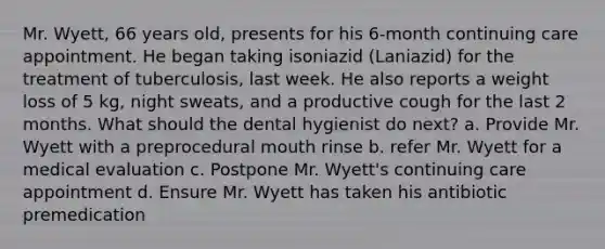 Mr. Wyett, 66 years old, presents for his 6-month continuing care appointment. He began taking isoniazid (Laniazid) for the treatment of tuberculosis, last week. He also reports a weight loss of 5 kg, night sweats, and a productive cough for the last 2 months. What should the dental hygienist do next? a. Provide Mr. Wyett with a preprocedural mouth rinse b. refer Mr. Wyett for a medical evaluation c. Postpone Mr. Wyett's continuing care appointment d. Ensure Mr. Wyett has taken his antibiotic premedication