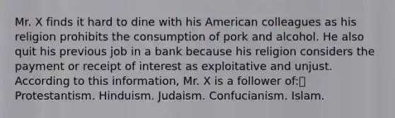 Mr. X finds it hard to dine with his American colleagues as his religion prohibits the consumption of pork and alcohol. He also quit his previous job in a bank because his religion considers the payment or receipt of interest as exploitative and unjust. According to this information, Mr. X is a follower of: Protestantism. Hinduism. Judaism. Confucianism. Islam.