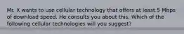 Mr. X wants to use cellular technology that offers at least 5 Mbps of download speed. He consults you about this. Which of the following cellular technologies will you suggest?