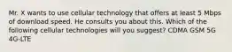 Mr. X wants to use cellular technology that offers at least 5 Mbps of download speed. He consults you about this. Which of the following cellular technologies will you suggest? CDMA GSM 5G 4G-LTE